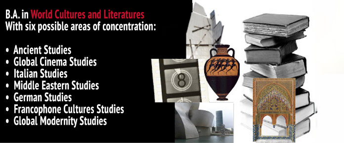 B.A. in World Cultures and Literatures with six possible areas of concentration: Ancient Studies, Global Cinema Studies, Italian Studies, Middle Eastern Studies, German Studies, Francophone Cultures Studies and Global Modernity Studies